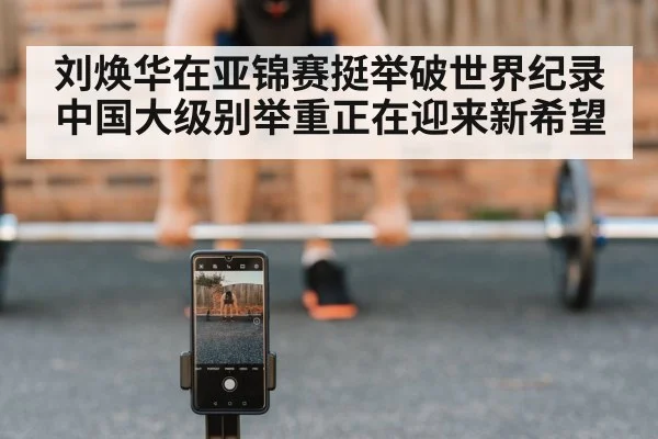 刘焕华在亚锦赛挺举破世界纪录 中国大级别举重正在迎来新希望