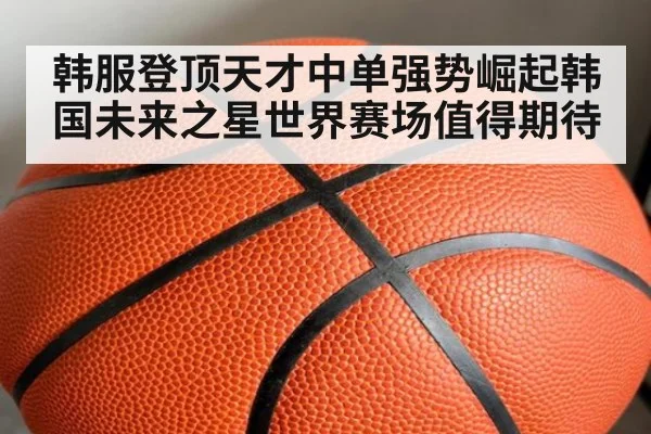 韩服登顶天才中单强势崛起韩国未来之星世界赛场值得期待