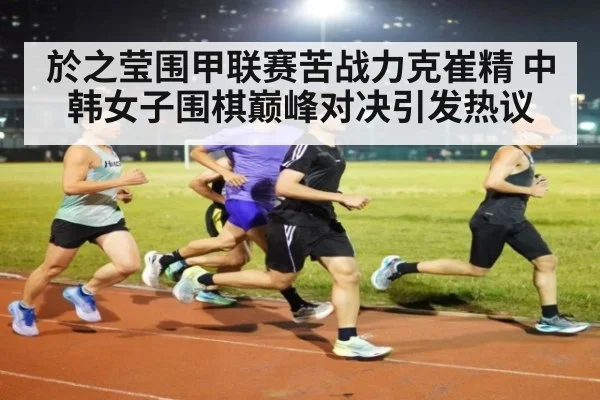 於之莹围甲联赛苦战力克崔精 中韩女子围棋巅峰对决引发热议